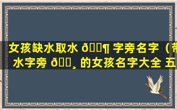 女孩缺水取水 🐶 字旁名字（带水字旁 🕸 的女孩名字大全 五行缺水怎么起名）